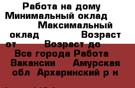 Работа на дому › Минимальный оклад ­ 15 000 › Максимальный оклад ­ 45 000 › Возраст от ­ 18 › Возраст до ­ 50 - Все города Работа » Вакансии   . Амурская обл.,Архаринский р-н